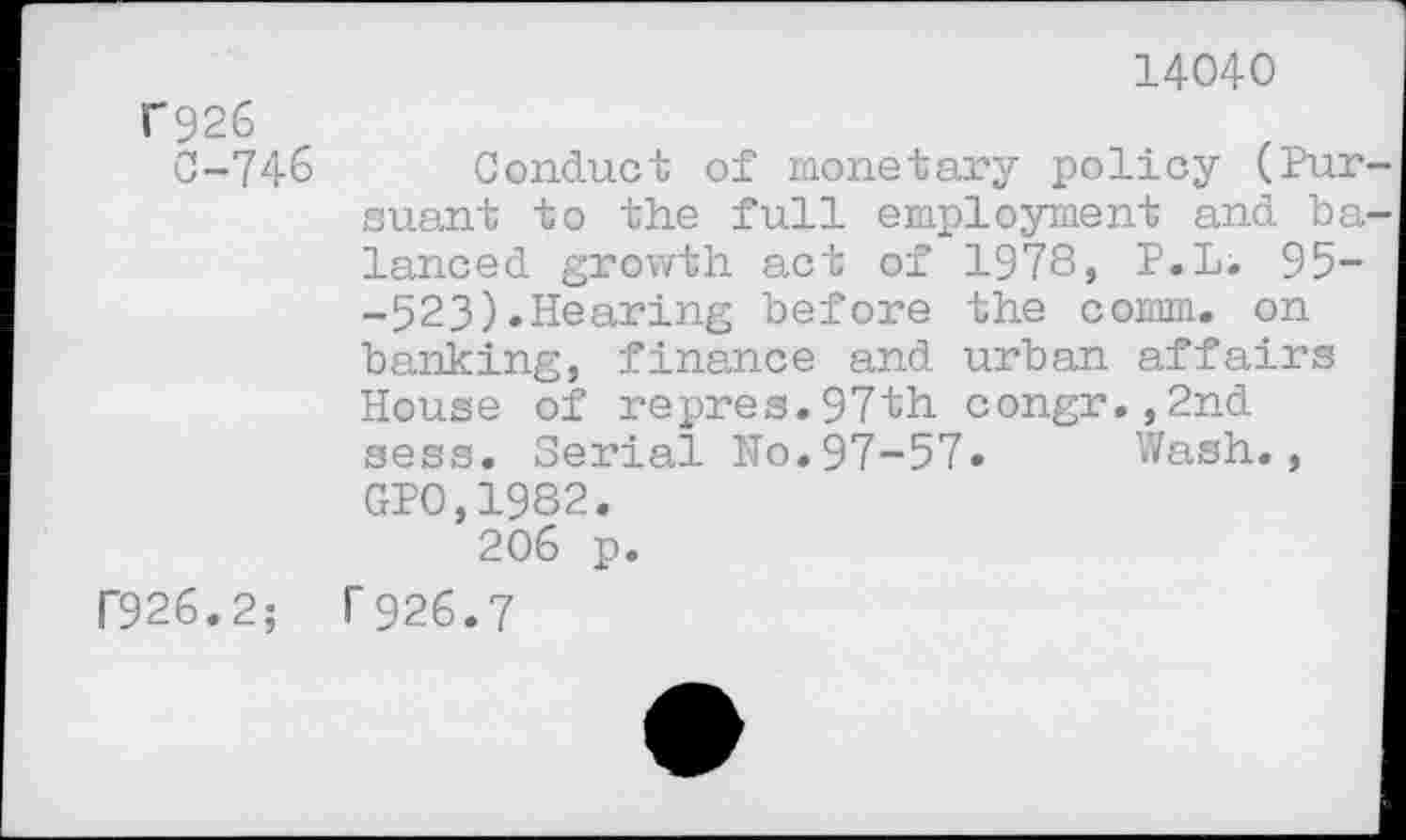 ﻿14040
C926
0-746 Conduct of monetary policy (Pur suant to the full employment and ba lanced growth act of 1978, P.Li 95--523).Hearing before the comm, on banking, finance and urban affairs House of repres.97th congr.,2nd sess. Serial No.97-57. Wash., GP0,1982.
206 p.
F926.2; 1'926.7